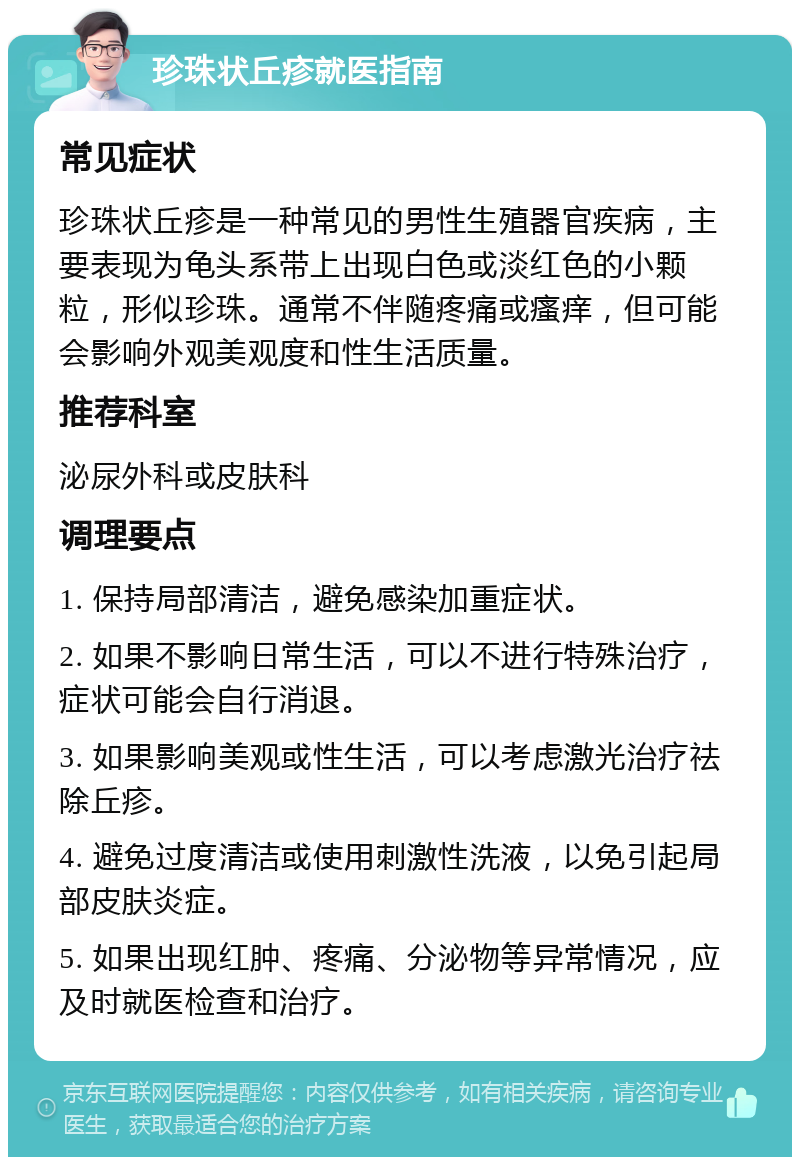 珍珠状丘疹就医指南 常见症状 珍珠状丘疹是一种常见的男性生殖器官疾病，主要表现为龟头系带上出现白色或淡红色的小颗粒，形似珍珠。通常不伴随疼痛或瘙痒，但可能会影响外观美观度和性生活质量。 推荐科室 泌尿外科或皮肤科 调理要点 1. 保持局部清洁，避免感染加重症状。 2. 如果不影响日常生活，可以不进行特殊治疗，症状可能会自行消退。 3. 如果影响美观或性生活，可以考虑激光治疗祛除丘疹。 4. 避免过度清洁或使用刺激性洗液，以免引起局部皮肤炎症。 5. 如果出现红肿、疼痛、分泌物等异常情况，应及时就医检查和治疗。