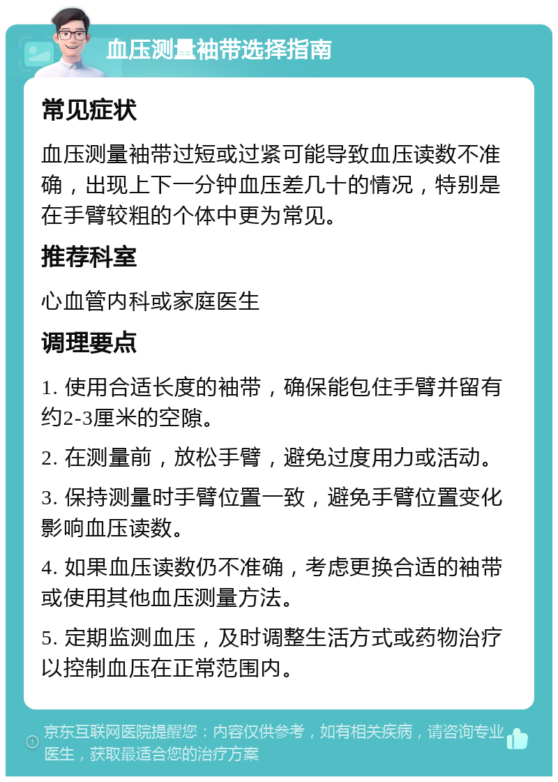 血压测量袖带选择指南 常见症状 血压测量袖带过短或过紧可能导致血压读数不准确，出现上下一分钟血压差几十的情况，特别是在手臂较粗的个体中更为常见。 推荐科室 心血管内科或家庭医生 调理要点 1. 使用合适长度的袖带，确保能包住手臂并留有约2-3厘米的空隙。 2. 在测量前，放松手臂，避免过度用力或活动。 3. 保持测量时手臂位置一致，避免手臂位置变化影响血压读数。 4. 如果血压读数仍不准确，考虑更换合适的袖带或使用其他血压测量方法。 5. 定期监测血压，及时调整生活方式或药物治疗以控制血压在正常范围内。