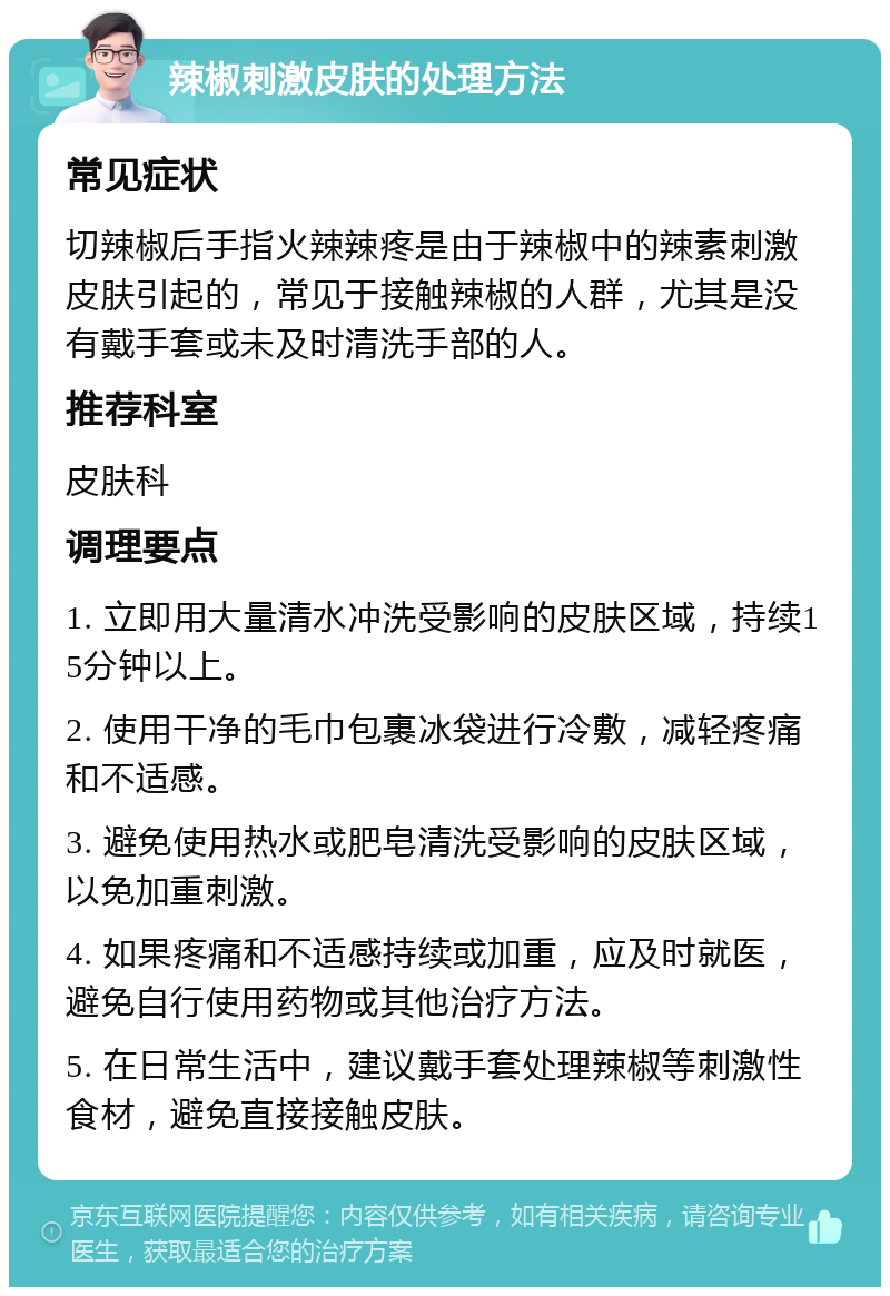 辣椒刺激皮肤的处理方法 常见症状 切辣椒后手指火辣辣疼是由于辣椒中的辣素刺激皮肤引起的，常见于接触辣椒的人群，尤其是没有戴手套或未及时清洗手部的人。 推荐科室 皮肤科 调理要点 1. 立即用大量清水冲洗受影响的皮肤区域，持续15分钟以上。 2. 使用干净的毛巾包裹冰袋进行冷敷，减轻疼痛和不适感。 3. 避免使用热水或肥皂清洗受影响的皮肤区域，以免加重刺激。 4. 如果疼痛和不适感持续或加重，应及时就医，避免自行使用药物或其他治疗方法。 5. 在日常生活中，建议戴手套处理辣椒等刺激性食材，避免直接接触皮肤。