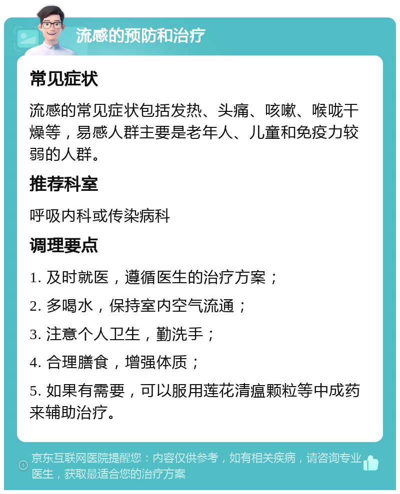 流感的预防和治疗 常见症状 流感的常见症状包括发热、头痛、咳嗽、喉咙干燥等，易感人群主要是老年人、儿童和免疫力较弱的人群。 推荐科室 呼吸内科或传染病科 调理要点 1. 及时就医，遵循医生的治疗方案； 2. 多喝水，保持室内空气流通； 3. 注意个人卫生，勤洗手； 4. 合理膳食，增强体质； 5. 如果有需要，可以服用莲花清瘟颗粒等中成药来辅助治疗。