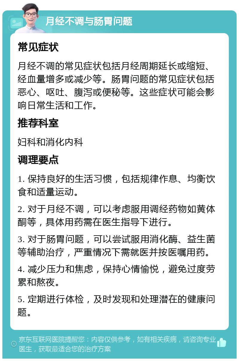 月经不调与肠胃问题 常见症状 月经不调的常见症状包括月经周期延长或缩短、经血量增多或减少等。肠胃问题的常见症状包括恶心、呕吐、腹泻或便秘等。这些症状可能会影响日常生活和工作。 推荐科室 妇科和消化内科 调理要点 1. 保持良好的生活习惯，包括规律作息、均衡饮食和适量运动。 2. 对于月经不调，可以考虑服用调经药物如黄体酮等，具体用药需在医生指导下进行。 3. 对于肠胃问题，可以尝试服用消化酶、益生菌等辅助治疗，严重情况下需就医并按医嘱用药。 4. 减少压力和焦虑，保持心情愉悦，避免过度劳累和熬夜。 5. 定期进行体检，及时发现和处理潜在的健康问题。