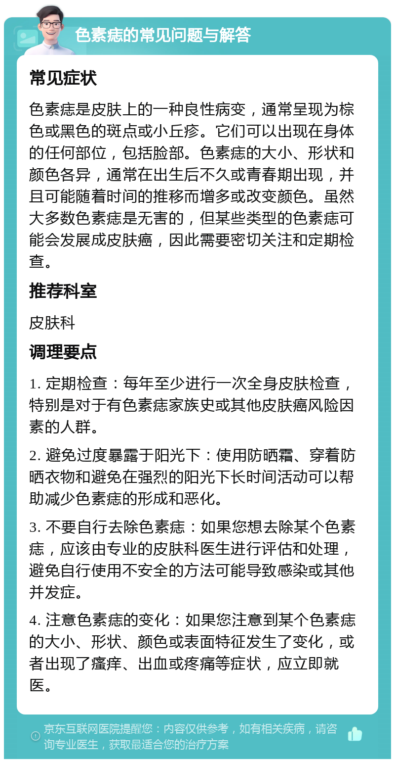 色素痣的常见问题与解答 常见症状 色素痣是皮肤上的一种良性病变，通常呈现为棕色或黑色的斑点或小丘疹。它们可以出现在身体的任何部位，包括脸部。色素痣的大小、形状和颜色各异，通常在出生后不久或青春期出现，并且可能随着时间的推移而增多或改变颜色。虽然大多数色素痣是无害的，但某些类型的色素痣可能会发展成皮肤癌，因此需要密切关注和定期检查。 推荐科室 皮肤科 调理要点 1. 定期检查：每年至少进行一次全身皮肤检查，特别是对于有色素痣家族史或其他皮肤癌风险因素的人群。 2. 避免过度暴露于阳光下：使用防晒霜、穿着防晒衣物和避免在强烈的阳光下长时间活动可以帮助减少色素痣的形成和恶化。 3. 不要自行去除色素痣：如果您想去除某个色素痣，应该由专业的皮肤科医生进行评估和处理，避免自行使用不安全的方法可能导致感染或其他并发症。 4. 注意色素痣的变化：如果您注意到某个色素痣的大小、形状、颜色或表面特征发生了变化，或者出现了瘙痒、出血或疼痛等症状，应立即就医。