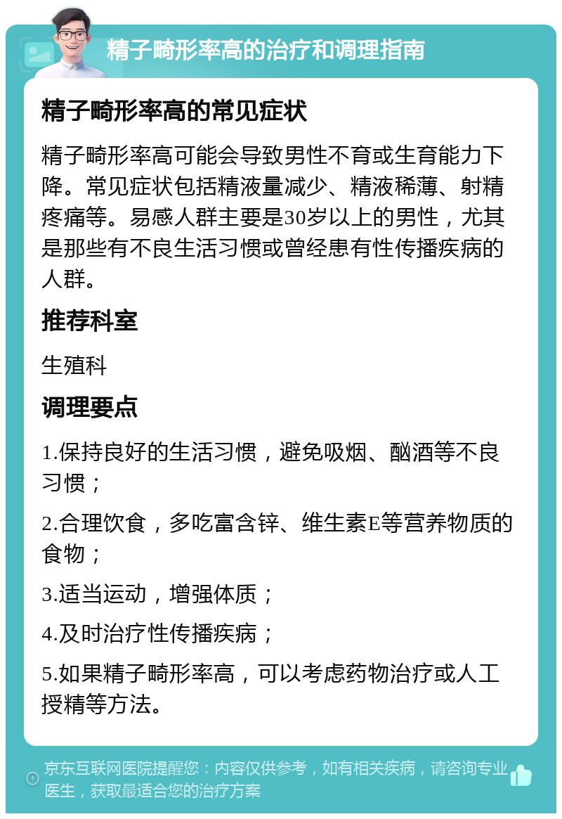 精子畸形率高的治疗和调理指南 精子畸形率高的常见症状 精子畸形率高可能会导致男性不育或生育能力下降。常见症状包括精液量减少、精液稀薄、射精疼痛等。易感人群主要是30岁以上的男性，尤其是那些有不良生活习惯或曾经患有性传播疾病的人群。 推荐科室 生殖科 调理要点 1.保持良好的生活习惯，避免吸烟、酗酒等不良习惯； 2.合理饮食，多吃富含锌、维生素E等营养物质的食物； 3.适当运动，增强体质； 4.及时治疗性传播疾病； 5.如果精子畸形率高，可以考虑药物治疗或人工授精等方法。