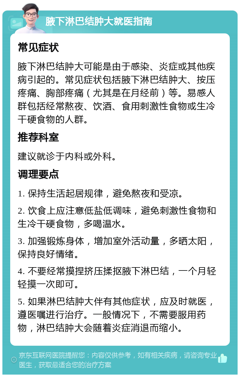 腋下淋巴结肿大就医指南 常见症状 腋下淋巴结肿大可能是由于感染、炎症或其他疾病引起的。常见症状包括腋下淋巴结肿大、按压疼痛、胸部疼痛（尤其是在月经前）等。易感人群包括经常熬夜、饮酒、食用刺激性食物或生冷干硬食物的人群。 推荐科室 建议就诊于内科或外科。 调理要点 1. 保持生活起居规律，避免熬夜和受凉。 2. 饮食上应注意低盐低调味，避免刺激性食物和生冷干硬食物，多喝温水。 3. 加强锻炼身体，增加室外活动量，多晒太阳，保持良好情绪。 4. 不要经常摸捏挤压揉抠腋下淋巴结，一个月轻轻摸一次即可。 5. 如果淋巴结肿大伴有其他症状，应及时就医，遵医嘱进行治疗。一般情况下，不需要服用药物，淋巴结肿大会随着炎症消退而缩小。