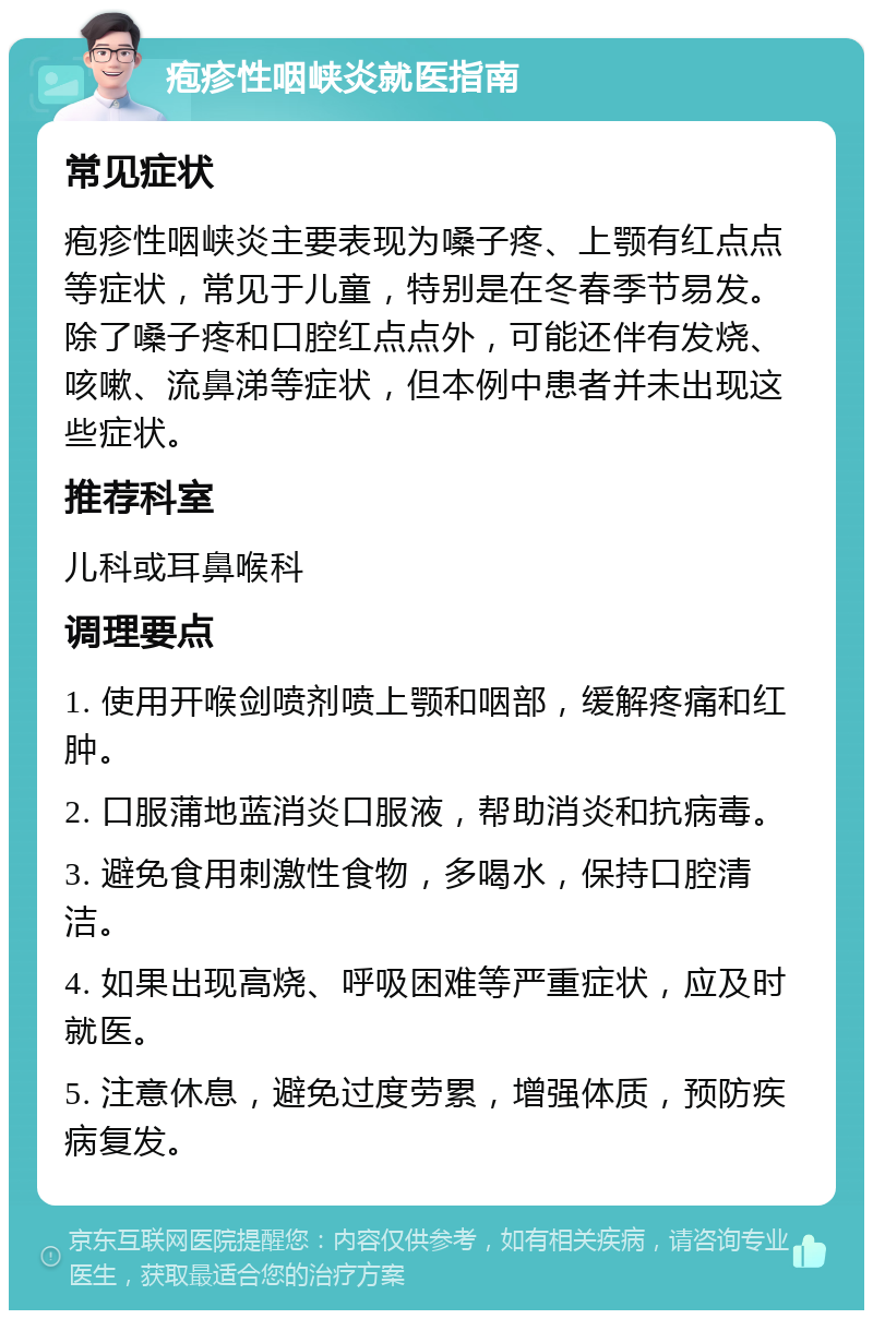 疱疹性咽峡炎就医指南 常见症状 疱疹性咽峡炎主要表现为嗓子疼、上颚有红点点等症状，常见于儿童，特别是在冬春季节易发。除了嗓子疼和口腔红点点外，可能还伴有发烧、咳嗽、流鼻涕等症状，但本例中患者并未出现这些症状。 推荐科室 儿科或耳鼻喉科 调理要点 1. 使用开喉剑喷剂喷上颚和咽部，缓解疼痛和红肿。 2. 口服蒲地蓝消炎口服液，帮助消炎和抗病毒。 3. 避免食用刺激性食物，多喝水，保持口腔清洁。 4. 如果出现高烧、呼吸困难等严重症状，应及时就医。 5. 注意休息，避免过度劳累，增强体质，预防疾病复发。