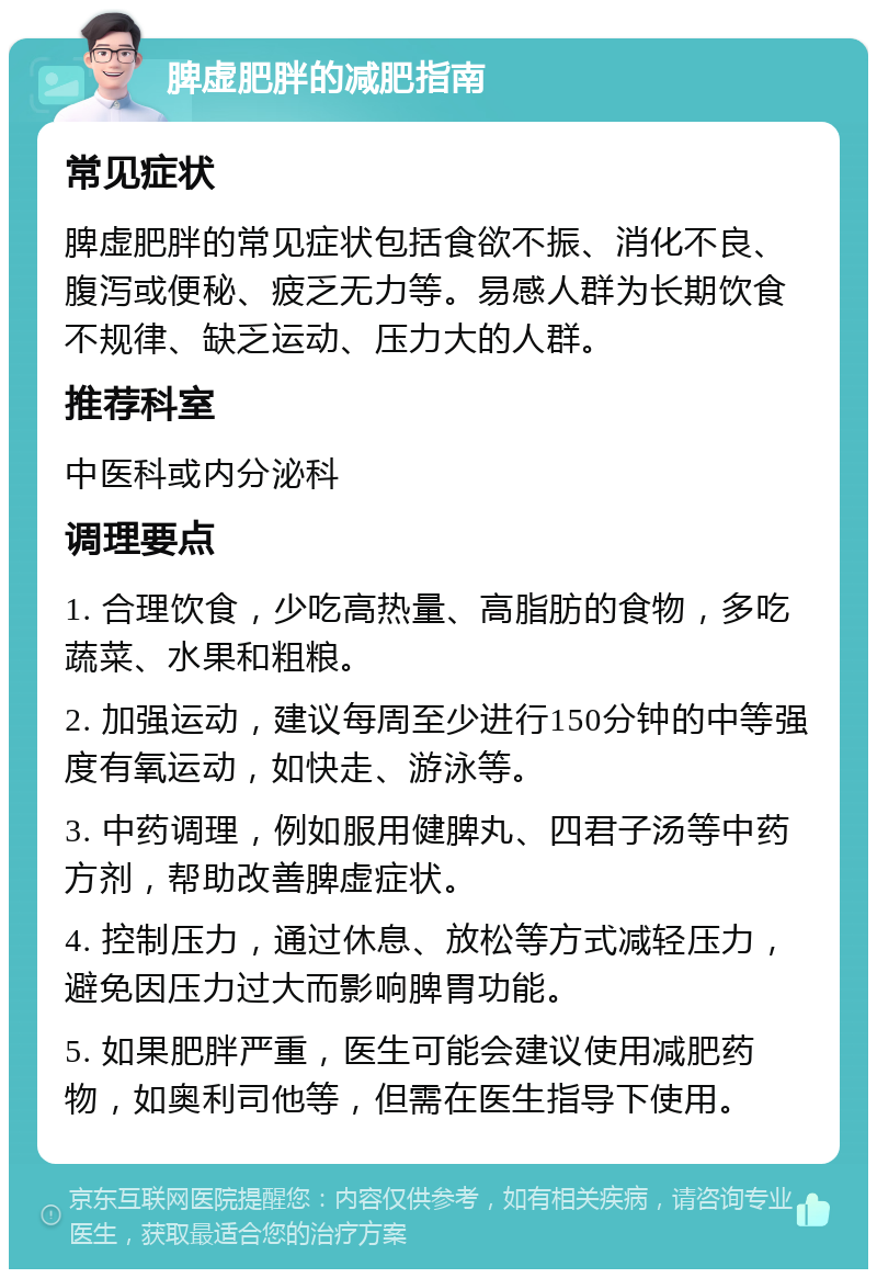 脾虚肥胖的减肥指南 常见症状 脾虚肥胖的常见症状包括食欲不振、消化不良、腹泻或便秘、疲乏无力等。易感人群为长期饮食不规律、缺乏运动、压力大的人群。 推荐科室 中医科或内分泌科 调理要点 1. 合理饮食，少吃高热量、高脂肪的食物，多吃蔬菜、水果和粗粮。 2. 加强运动，建议每周至少进行150分钟的中等强度有氧运动，如快走、游泳等。 3. 中药调理，例如服用健脾丸、四君子汤等中药方剂，帮助改善脾虚症状。 4. 控制压力，通过休息、放松等方式减轻压力，避免因压力过大而影响脾胃功能。 5. 如果肥胖严重，医生可能会建议使用减肥药物，如奥利司他等，但需在医生指导下使用。