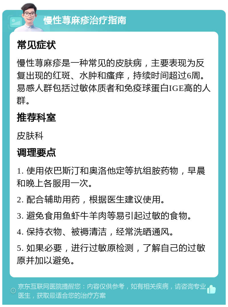 慢性荨麻疹治疗指南 常见症状 慢性荨麻疹是一种常见的皮肤病，主要表现为反复出现的红斑、水肿和瘙痒，持续时间超过6周。易感人群包括过敏体质者和免疫球蛋白IGE高的人群。 推荐科室 皮肤科 调理要点 1. 使用依巴斯汀和奥洛他定等抗组胺药物，早晨和晚上各服用一次。 2. 配合辅助用药，根据医生建议使用。 3. 避免食用鱼虾牛羊肉等易引起过敏的食物。 4. 保持衣物、被褥清洁，经常洗晒通风。 5. 如果必要，进行过敏原检测，了解自己的过敏原并加以避免。