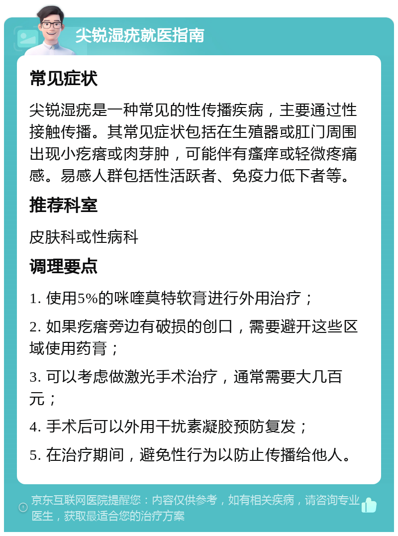 尖锐湿疣就医指南 常见症状 尖锐湿疣是一种常见的性传播疾病，主要通过性接触传播。其常见症状包括在生殖器或肛门周围出现小疙瘩或肉芽肿，可能伴有瘙痒或轻微疼痛感。易感人群包括性活跃者、免疫力低下者等。 推荐科室 皮肤科或性病科 调理要点 1. 使用5%的咪喹莫特软膏进行外用治疗； 2. 如果疙瘩旁边有破损的创口，需要避开这些区域使用药膏； 3. 可以考虑做激光手术治疗，通常需要大几百元； 4. 手术后可以外用干扰素凝胶预防复发； 5. 在治疗期间，避免性行为以防止传播给他人。