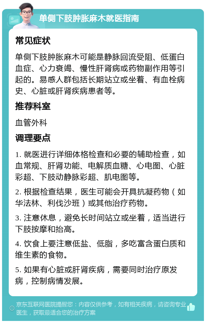 单侧下肢肿胀麻木就医指南 常见症状 单侧下肢肿胀麻木可能是静脉回流受阻、低蛋白血症、心力衰竭、慢性肝肾病或药物副作用等引起的。易感人群包括长期站立或坐着、有血栓病史、心脏或肝肾疾病患者等。 推荐科室 血管外科 调理要点 1. 就医进行详细体格检查和必要的辅助检查，如血常规、肝肾功能、电解质血糖、心电图、心脏彩超、下肢动静脉彩超、肌电图等。 2. 根据检查结果，医生可能会开具抗凝药物（如华法林、利伐沙班）或其他治疗药物。 3. 注意休息，避免长时间站立或坐着，适当进行下肢按摩和抬高。 4. 饮食上要注意低盐、低脂，多吃富含蛋白质和维生素的食物。 5. 如果有心脏或肝肾疾病，需要同时治疗原发病，控制病情发展。