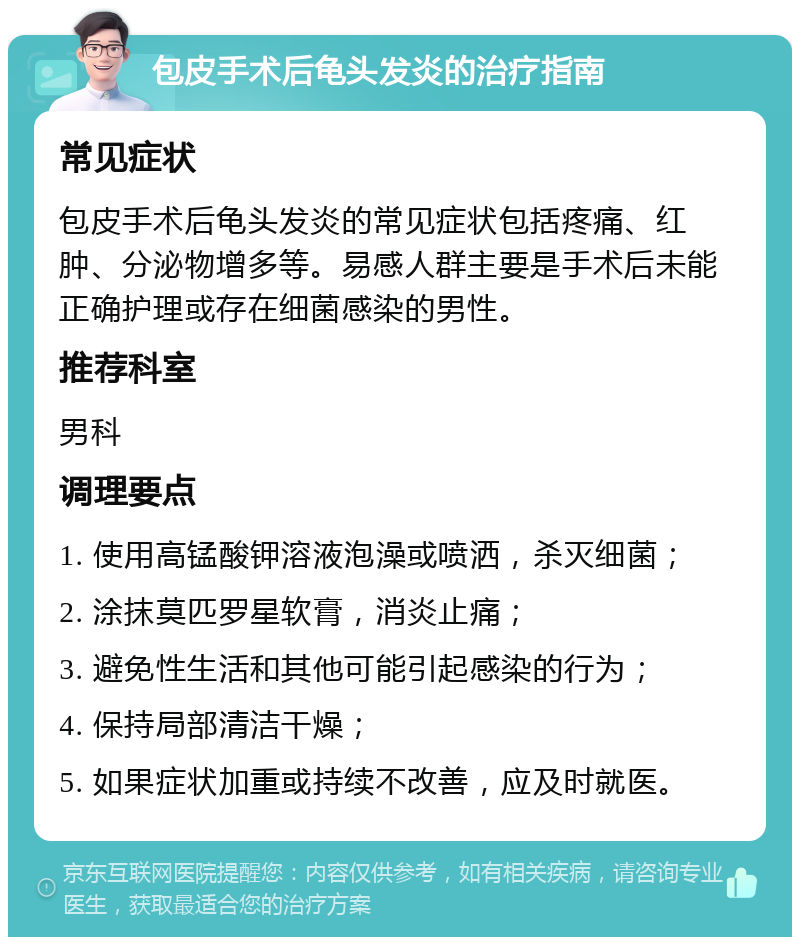 包皮手术后龟头发炎的治疗指南 常见症状 包皮手术后龟头发炎的常见症状包括疼痛、红肿、分泌物增多等。易感人群主要是手术后未能正确护理或存在细菌感染的男性。 推荐科室 男科 调理要点 1. 使用高锰酸钾溶液泡澡或喷洒，杀灭细菌； 2. 涂抹莫匹罗星软膏，消炎止痛； 3. 避免性生活和其他可能引起感染的行为； 4. 保持局部清洁干燥； 5. 如果症状加重或持续不改善，应及时就医。