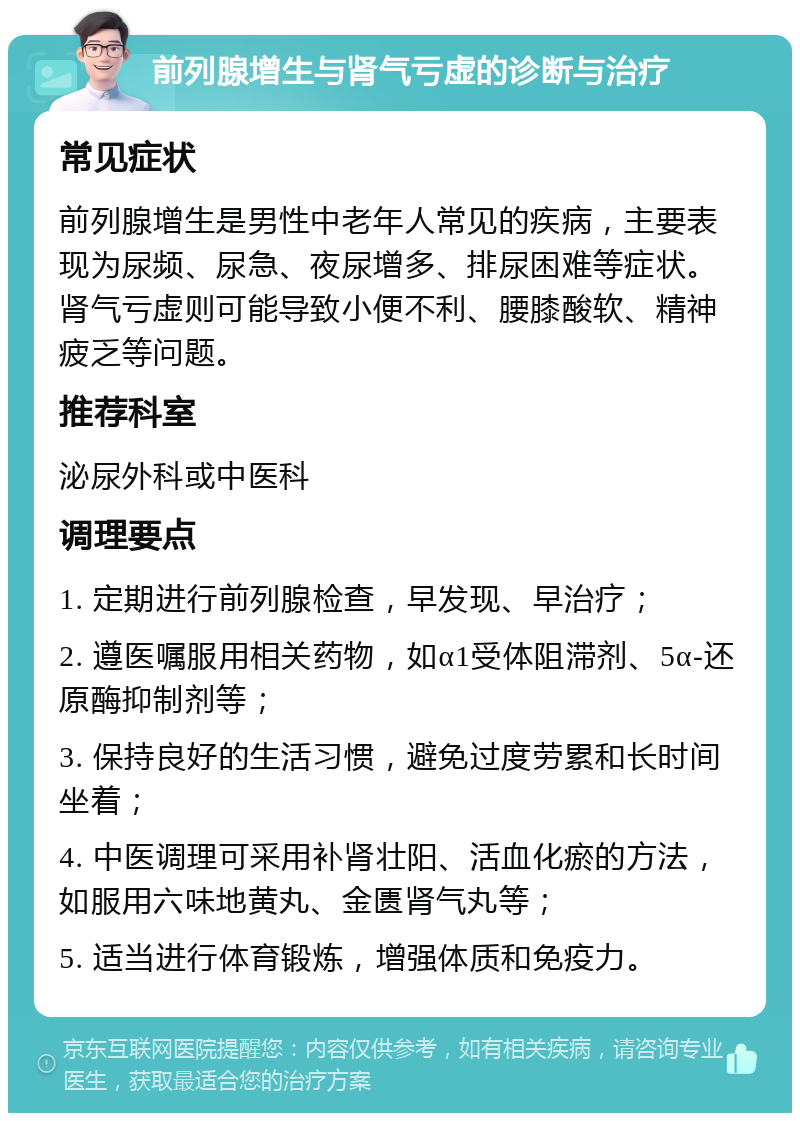 前列腺增生与肾气亏虚的诊断与治疗 常见症状 前列腺增生是男性中老年人常见的疾病，主要表现为尿频、尿急、夜尿增多、排尿困难等症状。肾气亏虚则可能导致小便不利、腰膝酸软、精神疲乏等问题。 推荐科室 泌尿外科或中医科 调理要点 1. 定期进行前列腺检查，早发现、早治疗； 2. 遵医嘱服用相关药物，如α1受体阻滞剂、5α-还原酶抑制剂等； 3. 保持良好的生活习惯，避免过度劳累和长时间坐着； 4. 中医调理可采用补肾壮阳、活血化瘀的方法，如服用六味地黄丸、金匮肾气丸等； 5. 适当进行体育锻炼，增强体质和免疫力。