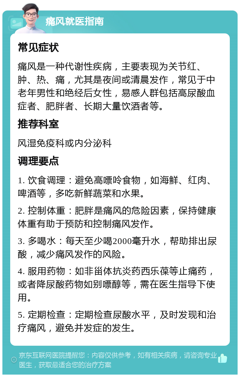 痛风就医指南 常见症状 痛风是一种代谢性疾病，主要表现为关节红、肿、热、痛，尤其是夜间或清晨发作，常见于中老年男性和绝经后女性，易感人群包括高尿酸血症者、肥胖者、长期大量饮酒者等。 推荐科室 风湿免疫科或内分泌科 调理要点 1. 饮食调理：避免高嘌呤食物，如海鲜、红肉、啤酒等，多吃新鲜蔬菜和水果。 2. 控制体重：肥胖是痛风的危险因素，保持健康体重有助于预防和控制痛风发作。 3. 多喝水：每天至少喝2000毫升水，帮助排出尿酸，减少痛风发作的风险。 4. 服用药物：如非甾体抗炎药西乐葆等止痛药，或者降尿酸药物如别嘌醇等，需在医生指导下使用。 5. 定期检查：定期检查尿酸水平，及时发现和治疗痛风，避免并发症的发生。