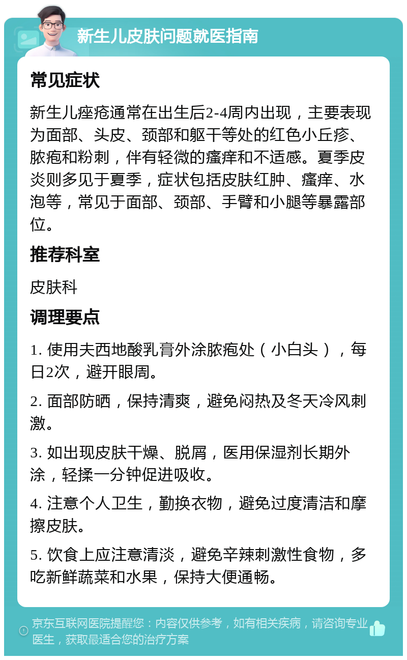 新生儿皮肤问题就医指南 常见症状 新生儿痤疮通常在出生后2-4周内出现，主要表现为面部、头皮、颈部和躯干等处的红色小丘疹、脓疱和粉刺，伴有轻微的瘙痒和不适感。夏季皮炎则多见于夏季，症状包括皮肤红肿、瘙痒、水泡等，常见于面部、颈部、手臂和小腿等暴露部位。 推荐科室 皮肤科 调理要点 1. 使用夫西地酸乳膏外涂脓疱处（小白头），每日2次，避开眼周。 2. 面部防晒，保持清爽，避免闷热及冬天冷风刺激。 3. 如出现皮肤干燥、脱屑，医用保湿剂长期外涂，轻揉一分钟促进吸收。 4. 注意个人卫生，勤换衣物，避免过度清洁和摩擦皮肤。 5. 饮食上应注意清淡，避免辛辣刺激性食物，多吃新鲜蔬菜和水果，保持大便通畅。