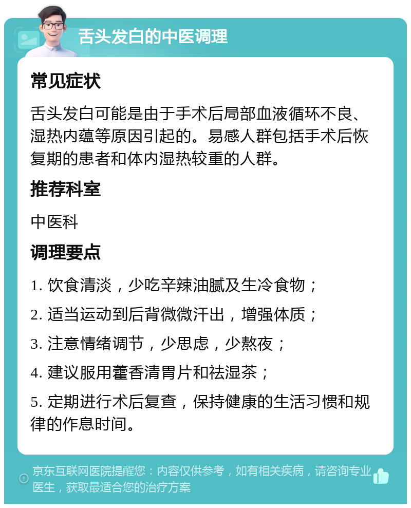 舌头发白的中医调理 常见症状 舌头发白可能是由于手术后局部血液循环不良、湿热内蕴等原因引起的。易感人群包括手术后恢复期的患者和体内湿热较重的人群。 推荐科室 中医科 调理要点 1. 饮食清淡，少吃辛辣油腻及生冷食物； 2. 适当运动到后背微微汗出，增强体质； 3. 注意情绪调节，少思虑，少熬夜； 4. 建议服用藿香清胃片和祛湿茶； 5. 定期进行术后复查，保持健康的生活习惯和规律的作息时间。