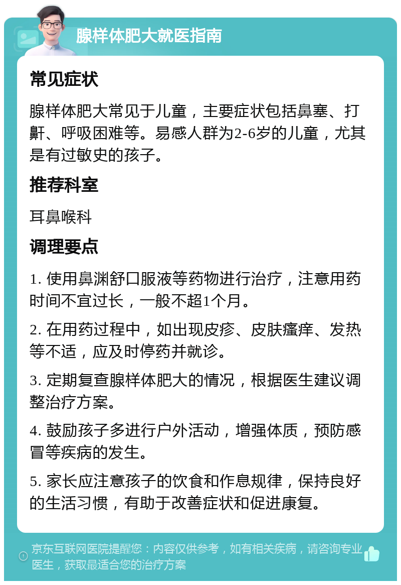 腺样体肥大就医指南 常见症状 腺样体肥大常见于儿童，主要症状包括鼻塞、打鼾、呼吸困难等。易感人群为2-6岁的儿童，尤其是有过敏史的孩子。 推荐科室 耳鼻喉科 调理要点 1. 使用鼻渊舒口服液等药物进行治疗，注意用药时间不宜过长，一般不超1个月。 2. 在用药过程中，如出现皮疹、皮肤瘙痒、发热等不适，应及时停药并就诊。 3. 定期复查腺样体肥大的情况，根据医生建议调整治疗方案。 4. 鼓励孩子多进行户外活动，增强体质，预防感冒等疾病的发生。 5. 家长应注意孩子的饮食和作息规律，保持良好的生活习惯，有助于改善症状和促进康复。