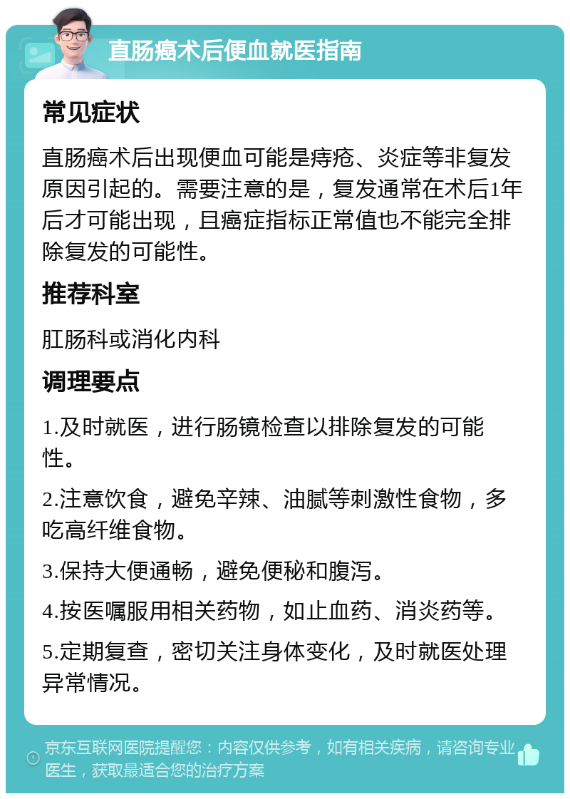 直肠癌术后便血就医指南 常见症状 直肠癌术后出现便血可能是痔疮、炎症等非复发原因引起的。需要注意的是，复发通常在术后1年后才可能出现，且癌症指标正常值也不能完全排除复发的可能性。 推荐科室 肛肠科或消化内科 调理要点 1.及时就医，进行肠镜检查以排除复发的可能性。 2.注意饮食，避免辛辣、油腻等刺激性食物，多吃高纤维食物。 3.保持大便通畅，避免便秘和腹泻。 4.按医嘱服用相关药物，如止血药、消炎药等。 5.定期复查，密切关注身体变化，及时就医处理异常情况。