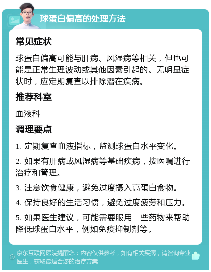 球蛋白偏高的处理方法 常见症状 球蛋白偏高可能与肝病、风湿病等相关，但也可能是正常生理波动或其他因素引起的。无明显症状时，应定期复查以排除潜在疾病。 推荐科室 血液科 调理要点 1. 定期复查血液指标，监测球蛋白水平变化。 2. 如果有肝病或风湿病等基础疾病，按医嘱进行治疗和管理。 3. 注意饮食健康，避免过度摄入高蛋白食物。 4. 保持良好的生活习惯，避免过度疲劳和压力。 5. 如果医生建议，可能需要服用一些药物来帮助降低球蛋白水平，例如免疫抑制剂等。