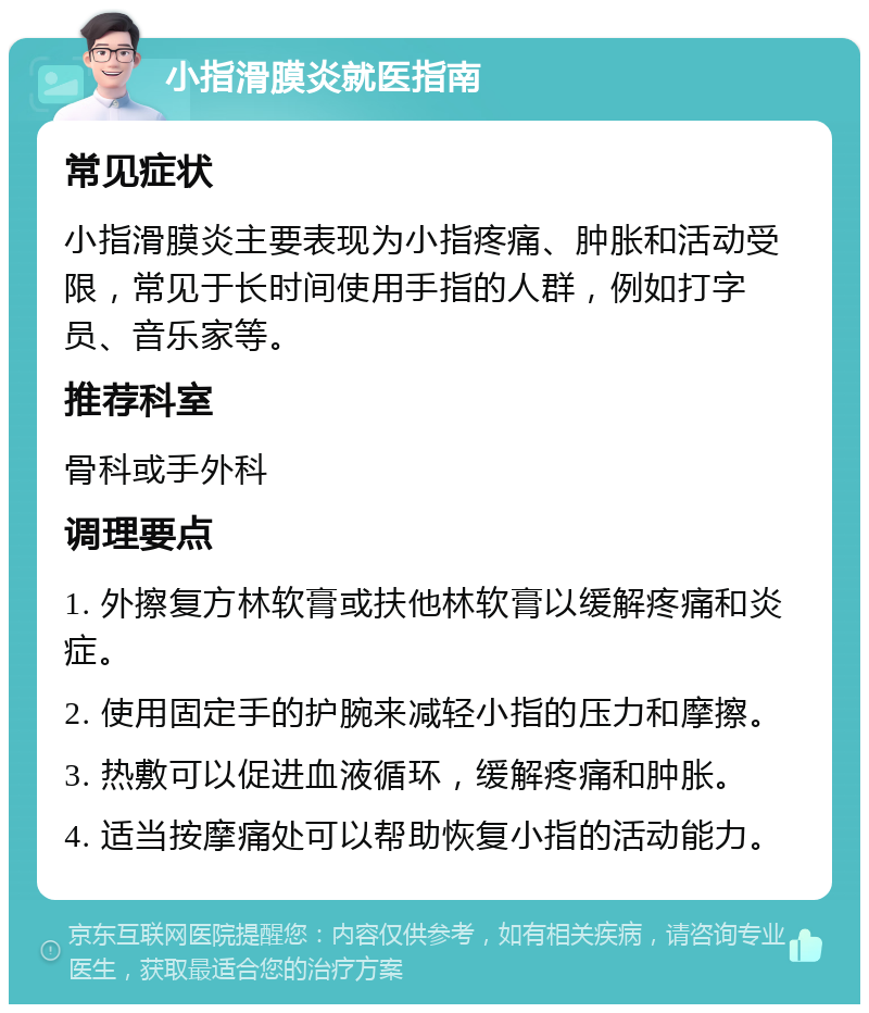 小指滑膜炎就医指南 常见症状 小指滑膜炎主要表现为小指疼痛、肿胀和活动受限，常见于长时间使用手指的人群，例如打字员、音乐家等。 推荐科室 骨科或手外科 调理要点 1. 外擦复方林软膏或扶他林软膏以缓解疼痛和炎症。 2. 使用固定手的护腕来减轻小指的压力和摩擦。 3. 热敷可以促进血液循环，缓解疼痛和肿胀。 4. 适当按摩痛处可以帮助恢复小指的活动能力。