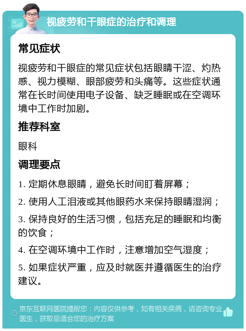 视疲劳和干眼症的治疗和调理 常见症状 视疲劳和干眼症的常见症状包括眼睛干涩、灼热感、视力模糊、眼部疲劳和头痛等。这些症状通常在长时间使用电子设备、缺乏睡眠或在空调环境中工作时加剧。 推荐科室 眼科 调理要点 1. 定期休息眼睛，避免长时间盯着屏幕； 2. 使用人工泪液或其他眼药水来保持眼睛湿润； 3. 保持良好的生活习惯，包括充足的睡眠和均衡的饮食； 4. 在空调环境中工作时，注意增加空气湿度； 5. 如果症状严重，应及时就医并遵循医生的治疗建议。