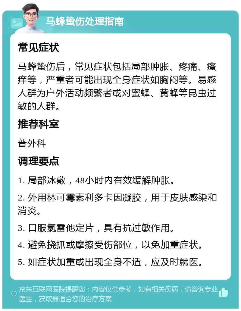 马蜂蛰伤处理指南 常见症状 马蜂蛰伤后，常见症状包括局部肿胀、疼痛、瘙痒等，严重者可能出现全身症状如胸闷等。易感人群为户外活动频繁者或对蜜蜂、黄蜂等昆虫过敏的人群。 推荐科室 普外科 调理要点 1. 局部冰敷，48小时内有效缓解肿胀。 2. 外用林可霉素利多卡因凝胶，用于皮肤感染和消炎。 3. 口服氯雷他定片，具有抗过敏作用。 4. 避免挠抓或摩擦受伤部位，以免加重症状。 5. 如症状加重或出现全身不适，应及时就医。