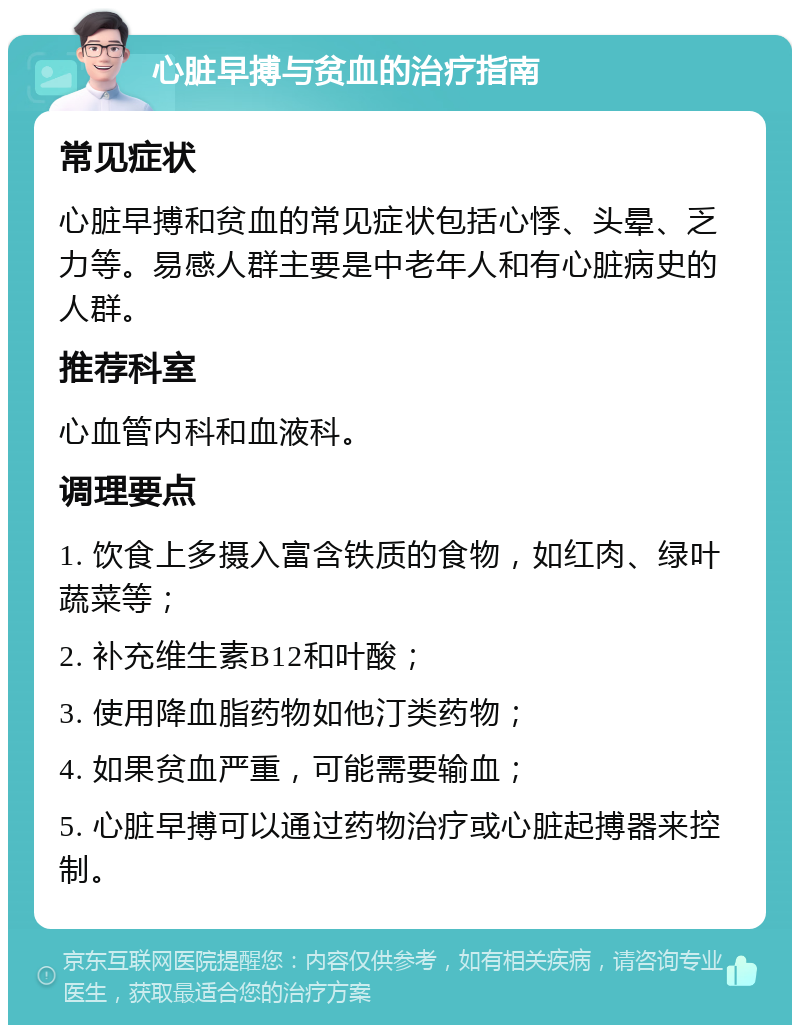 心脏早搏与贫血的治疗指南 常见症状 心脏早搏和贫血的常见症状包括心悸、头晕、乏力等。易感人群主要是中老年人和有心脏病史的人群。 推荐科室 心血管内科和血液科。 调理要点 1. 饮食上多摄入富含铁质的食物，如红肉、绿叶蔬菜等； 2. 补充维生素B12和叶酸； 3. 使用降血脂药物如他汀类药物； 4. 如果贫血严重，可能需要输血； 5. 心脏早搏可以通过药物治疗或心脏起搏器来控制。