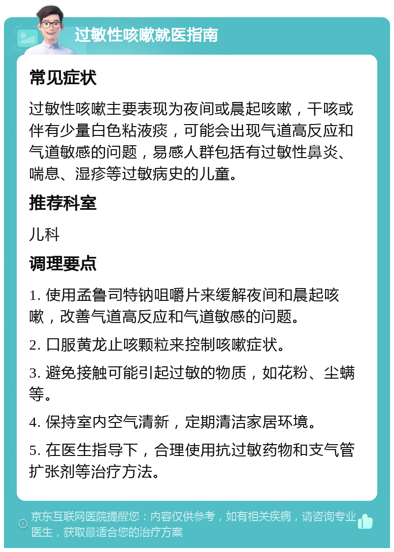 过敏性咳嗽就医指南 常见症状 过敏性咳嗽主要表现为夜间或晨起咳嗽，干咳或伴有少量白色粘液痰，可能会出现气道高反应和气道敏感的问题，易感人群包括有过敏性鼻炎、喘息、湿疹等过敏病史的儿童。 推荐科室 儿科 调理要点 1. 使用孟鲁司特钠咀嚼片来缓解夜间和晨起咳嗽，改善气道高反应和气道敏感的问题。 2. 口服黄龙止咳颗粒来控制咳嗽症状。 3. 避免接触可能引起过敏的物质，如花粉、尘螨等。 4. 保持室内空气清新，定期清洁家居环境。 5. 在医生指导下，合理使用抗过敏药物和支气管扩张剂等治疗方法。