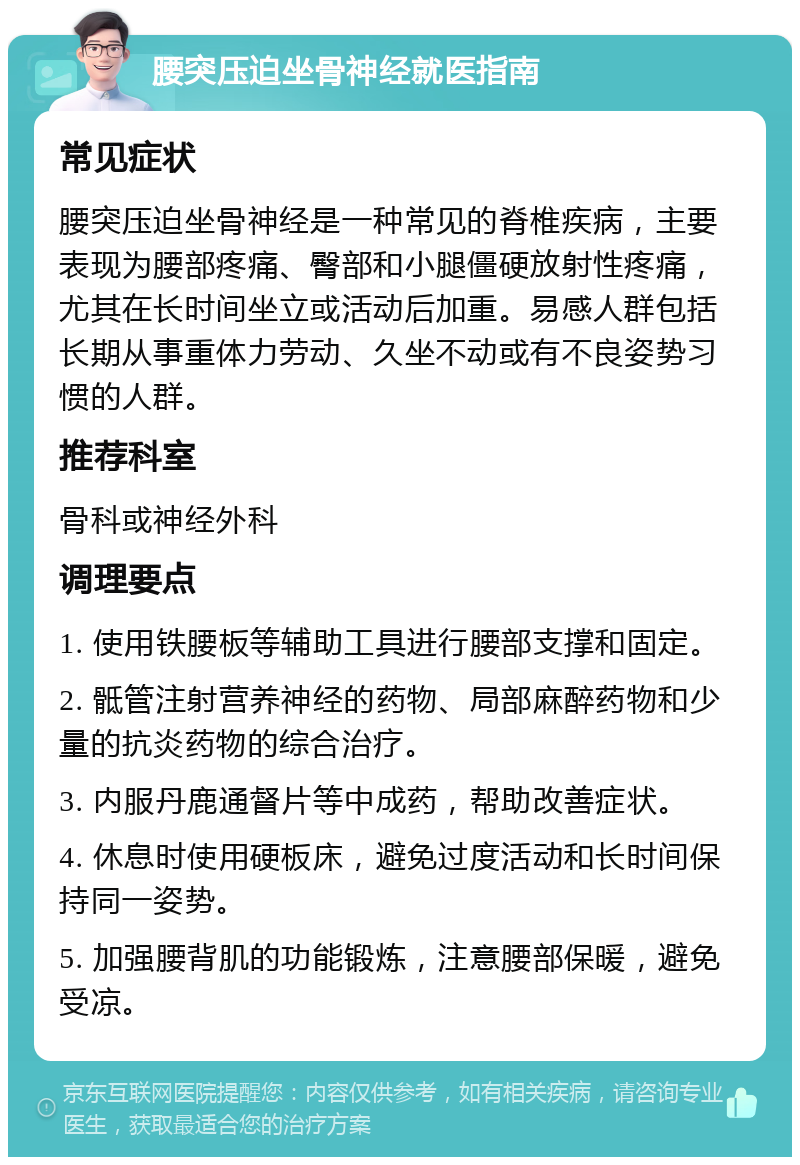 腰突压迫坐骨神经就医指南 常见症状 腰突压迫坐骨神经是一种常见的脊椎疾病，主要表现为腰部疼痛、臀部和小腿僵硬放射性疼痛，尤其在长时间坐立或活动后加重。易感人群包括长期从事重体力劳动、久坐不动或有不良姿势习惯的人群。 推荐科室 骨科或神经外科 调理要点 1. 使用铁腰板等辅助工具进行腰部支撑和固定。 2. 骶管注射营养神经的药物、局部麻醉药物和少量的抗炎药物的综合治疗。 3. 内服丹鹿通督片等中成药，帮助改善症状。 4. 休息时使用硬板床，避免过度活动和长时间保持同一姿势。 5. 加强腰背肌的功能锻炼，注意腰部保暖，避免受凉。