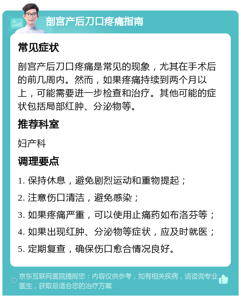 剖宫产后刀口疼痛指南 常见症状 剖宫产后刀口疼痛是常见的现象，尤其在手术后的前几周内。然而，如果疼痛持续到两个月以上，可能需要进一步检查和治疗。其他可能的症状包括局部红肿、分泌物等。 推荐科室 妇产科 调理要点 1. 保持休息，避免剧烈运动和重物提起； 2. 注意伤口清洁，避免感染； 3. 如果疼痛严重，可以使用止痛药如布洛芬等； 4. 如果出现红肿、分泌物等症状，应及时就医； 5. 定期复查，确保伤口愈合情况良好。