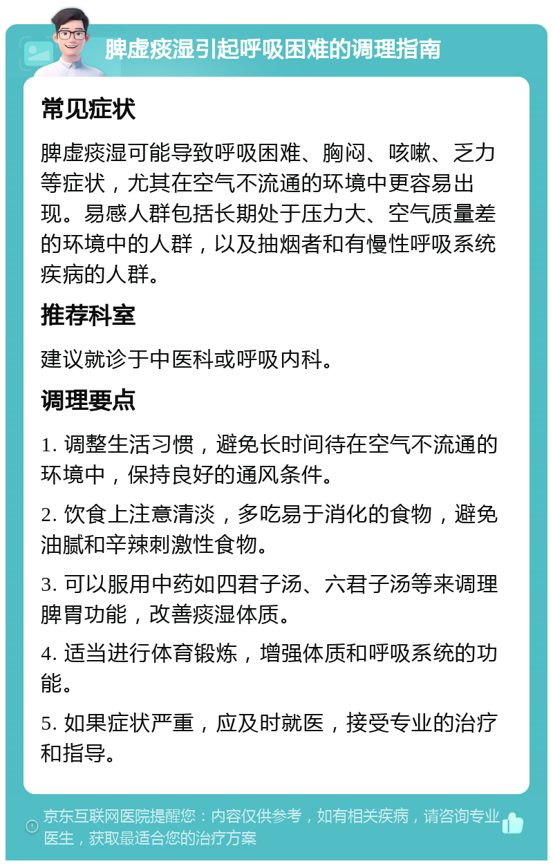 脾虚痰湿引起呼吸困难的调理指南 常见症状 脾虚痰湿可能导致呼吸困难、胸闷、咳嗽、乏力等症状，尤其在空气不流通的环境中更容易出现。易感人群包括长期处于压力大、空气质量差的环境中的人群，以及抽烟者和有慢性呼吸系统疾病的人群。 推荐科室 建议就诊于中医科或呼吸内科。 调理要点 1. 调整生活习惯，避免长时间待在空气不流通的环境中，保持良好的通风条件。 2. 饮食上注意清淡，多吃易于消化的食物，避免油腻和辛辣刺激性食物。 3. 可以服用中药如四君子汤、六君子汤等来调理脾胃功能，改善痰湿体质。 4. 适当进行体育锻炼，增强体质和呼吸系统的功能。 5. 如果症状严重，应及时就医，接受专业的治疗和指导。