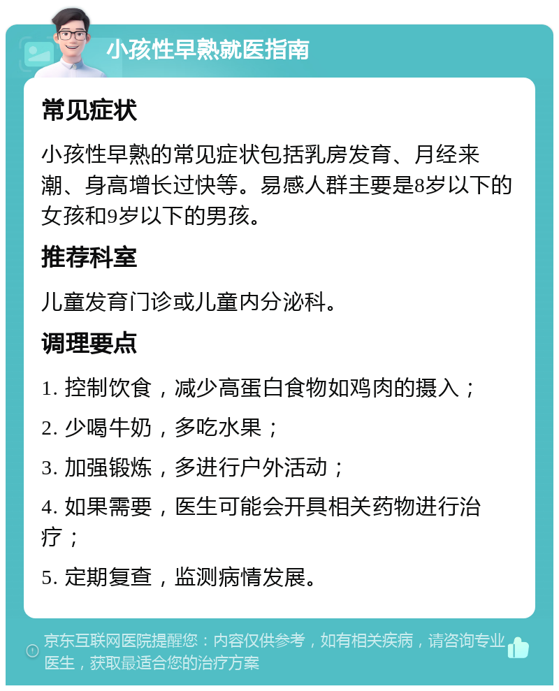 小孩性早熟就医指南 常见症状 小孩性早熟的常见症状包括乳房发育、月经来潮、身高增长过快等。易感人群主要是8岁以下的女孩和9岁以下的男孩。 推荐科室 儿童发育门诊或儿童内分泌科。 调理要点 1. 控制饮食，减少高蛋白食物如鸡肉的摄入； 2. 少喝牛奶，多吃水果； 3. 加强锻炼，多进行户外活动； 4. 如果需要，医生可能会开具相关药物进行治疗； 5. 定期复查，监测病情发展。