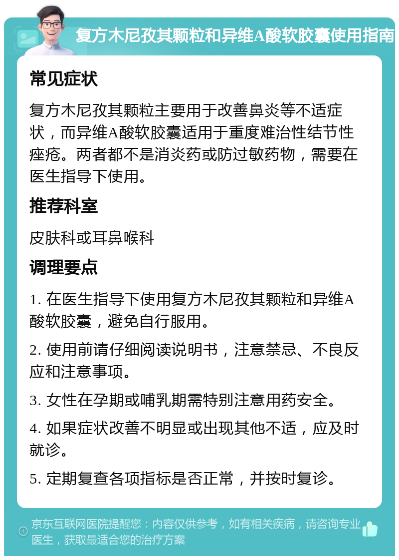 复方木尼孜其颗粒和异维A酸软胶囊使用指南 常见症状 复方木尼孜其颗粒主要用于改善鼻炎等不适症状，而异维A酸软胶囊适用于重度难治性结节性痤疮。两者都不是消炎药或防过敏药物，需要在医生指导下使用。 推荐科室 皮肤科或耳鼻喉科 调理要点 1. 在医生指导下使用复方木尼孜其颗粒和异维A酸软胶囊，避免自行服用。 2. 使用前请仔细阅读说明书，注意禁忌、不良反应和注意事项。 3. 女性在孕期或哺乳期需特别注意用药安全。 4. 如果症状改善不明显或出现其他不适，应及时就诊。 5. 定期复查各项指标是否正常，并按时复诊。