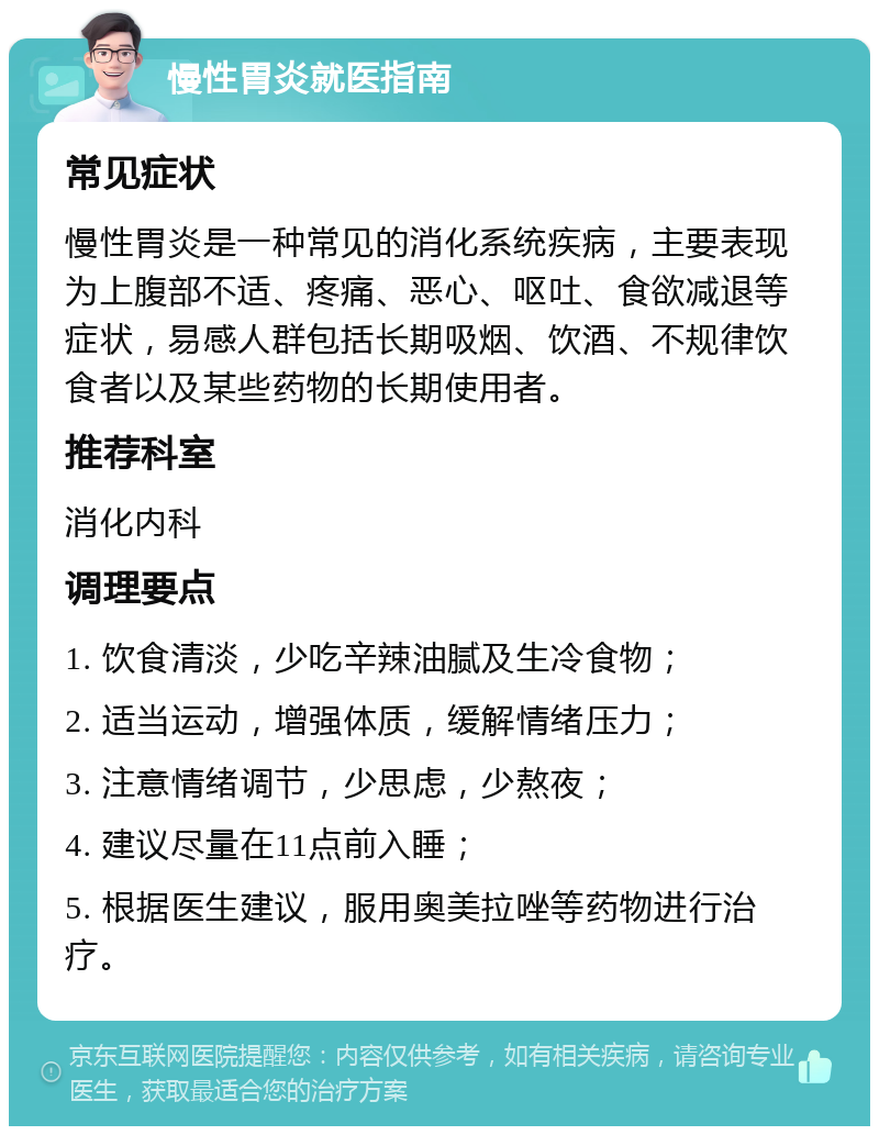 慢性胃炎就医指南 常见症状 慢性胃炎是一种常见的消化系统疾病，主要表现为上腹部不适、疼痛、恶心、呕吐、食欲减退等症状，易感人群包括长期吸烟、饮酒、不规律饮食者以及某些药物的长期使用者。 推荐科室 消化内科 调理要点 1. 饮食清淡，少吃辛辣油腻及生冷食物； 2. 适当运动，增强体质，缓解情绪压力； 3. 注意情绪调节，少思虑，少熬夜； 4. 建议尽量在11点前入睡； 5. 根据医生建议，服用奥美拉唑等药物进行治疗。