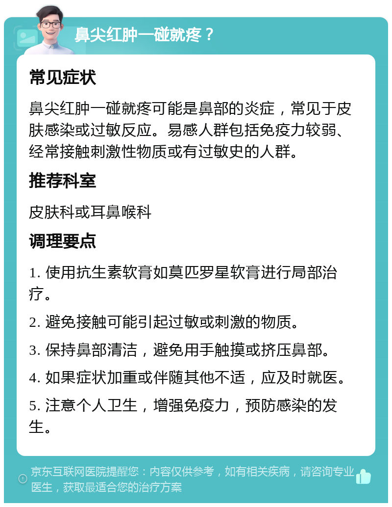 鼻尖红肿一碰就疼？ 常见症状 鼻尖红肿一碰就疼可能是鼻部的炎症，常见于皮肤感染或过敏反应。易感人群包括免疫力较弱、经常接触刺激性物质或有过敏史的人群。 推荐科室 皮肤科或耳鼻喉科 调理要点 1. 使用抗生素软膏如莫匹罗星软膏进行局部治疗。 2. 避免接触可能引起过敏或刺激的物质。 3. 保持鼻部清洁，避免用手触摸或挤压鼻部。 4. 如果症状加重或伴随其他不适，应及时就医。 5. 注意个人卫生，增强免疫力，预防感染的发生。