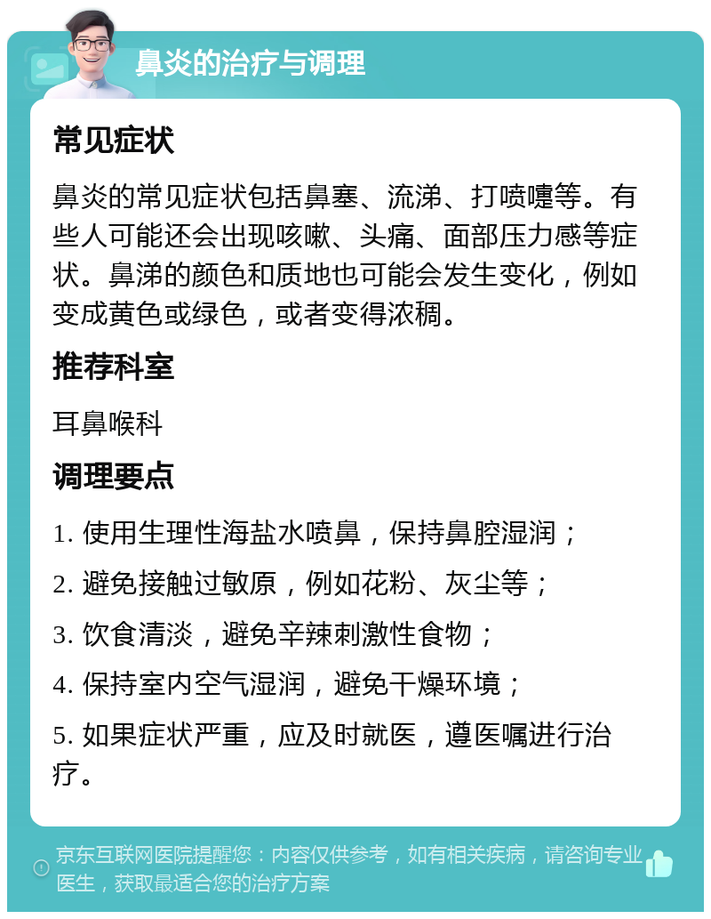 鼻炎的治疗与调理 常见症状 鼻炎的常见症状包括鼻塞、流涕、打喷嚏等。有些人可能还会出现咳嗽、头痛、面部压力感等症状。鼻涕的颜色和质地也可能会发生变化，例如变成黄色或绿色，或者变得浓稠。 推荐科室 耳鼻喉科 调理要点 1. 使用生理性海盐水喷鼻，保持鼻腔湿润； 2. 避免接触过敏原，例如花粉、灰尘等； 3. 饮食清淡，避免辛辣刺激性食物； 4. 保持室内空气湿润，避免干燥环境； 5. 如果症状严重，应及时就医，遵医嘱进行治疗。