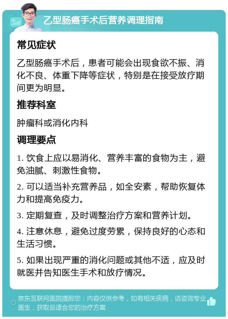 乙型肠癌手术后营养调理指南 常见症状 乙型肠癌手术后，患者可能会出现食欲不振、消化不良、体重下降等症状，特别是在接受放疗期间更为明显。 推荐科室 肿瘤科或消化内科 调理要点 1. 饮食上应以易消化、营养丰富的食物为主，避免油腻、刺激性食物。 2. 可以适当补充营养品，如全安素，帮助恢复体力和提高免疫力。 3. 定期复查，及时调整治疗方案和营养计划。 4. 注意休息，避免过度劳累，保持良好的心态和生活习惯。 5. 如果出现严重的消化问题或其他不适，应及时就医并告知医生手术和放疗情况。