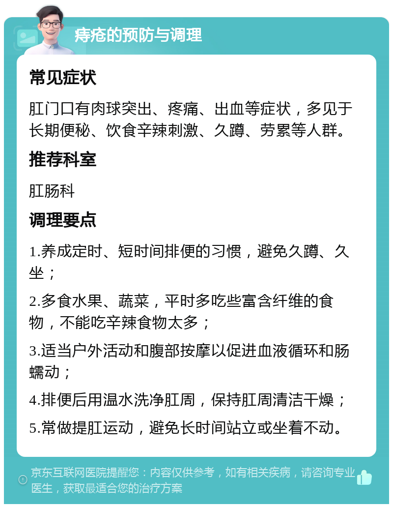 痔疮的预防与调理 常见症状 肛门口有肉球突出、疼痛、出血等症状，多见于长期便秘、饮食辛辣刺激、久蹲、劳累等人群。 推荐科室 肛肠科 调理要点 1.养成定时、短时间排便的习惯，避免久蹲、久坐； 2.多食水果、蔬菜，平时多吃些富含纤维的食物，不能吃辛辣食物太多； 3.适当户外活动和腹部按摩以促进血液循环和肠蠕动； 4.排便后用温水洗净肛周，保持肛周清洁干燥； 5.常做提肛运动，避免长时间站立或坐着不动。