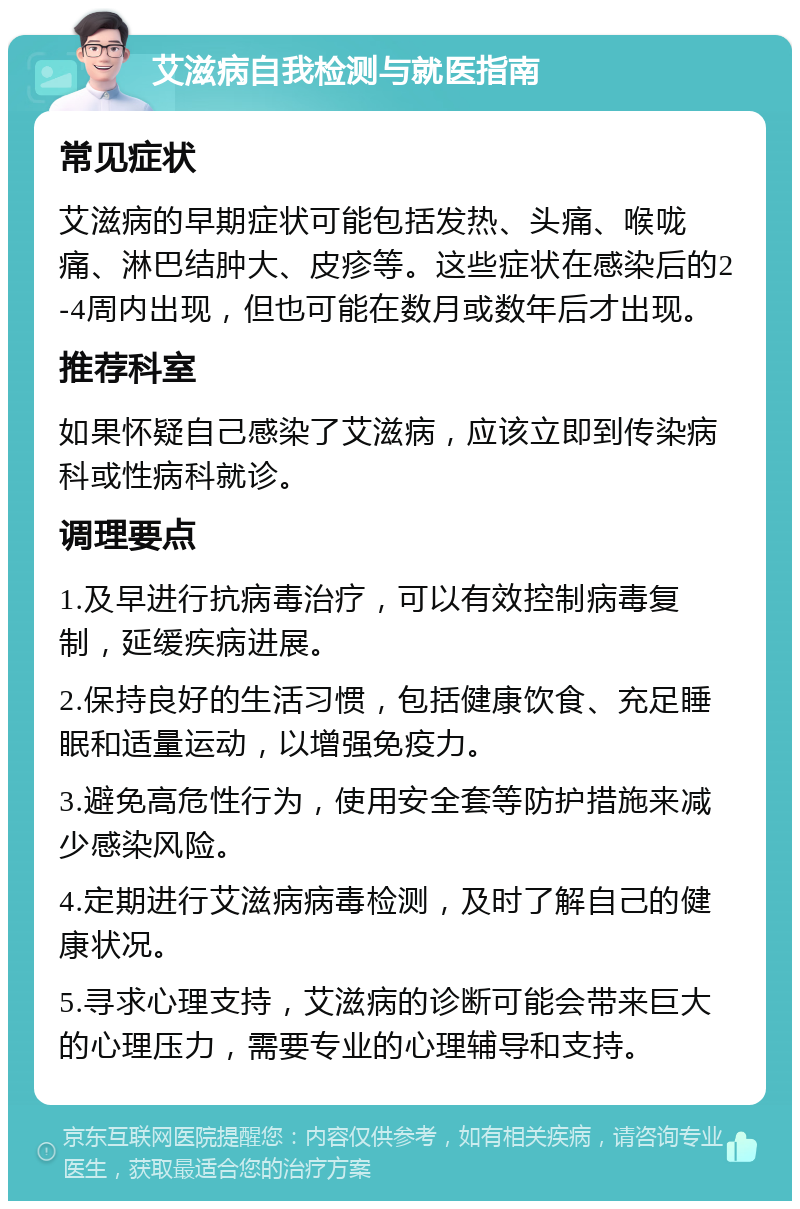 艾滋病自我检测与就医指南 常见症状 艾滋病的早期症状可能包括发热、头痛、喉咙痛、淋巴结肿大、皮疹等。这些症状在感染后的2-4周内出现，但也可能在数月或数年后才出现。 推荐科室 如果怀疑自己感染了艾滋病，应该立即到传染病科或性病科就诊。 调理要点 1.及早进行抗病毒治疗，可以有效控制病毒复制，延缓疾病进展。 2.保持良好的生活习惯，包括健康饮食、充足睡眠和适量运动，以增强免疫力。 3.避免高危性行为，使用安全套等防护措施来减少感染风险。 4.定期进行艾滋病病毒检测，及时了解自己的健康状况。 5.寻求心理支持，艾滋病的诊断可能会带来巨大的心理压力，需要专业的心理辅导和支持。