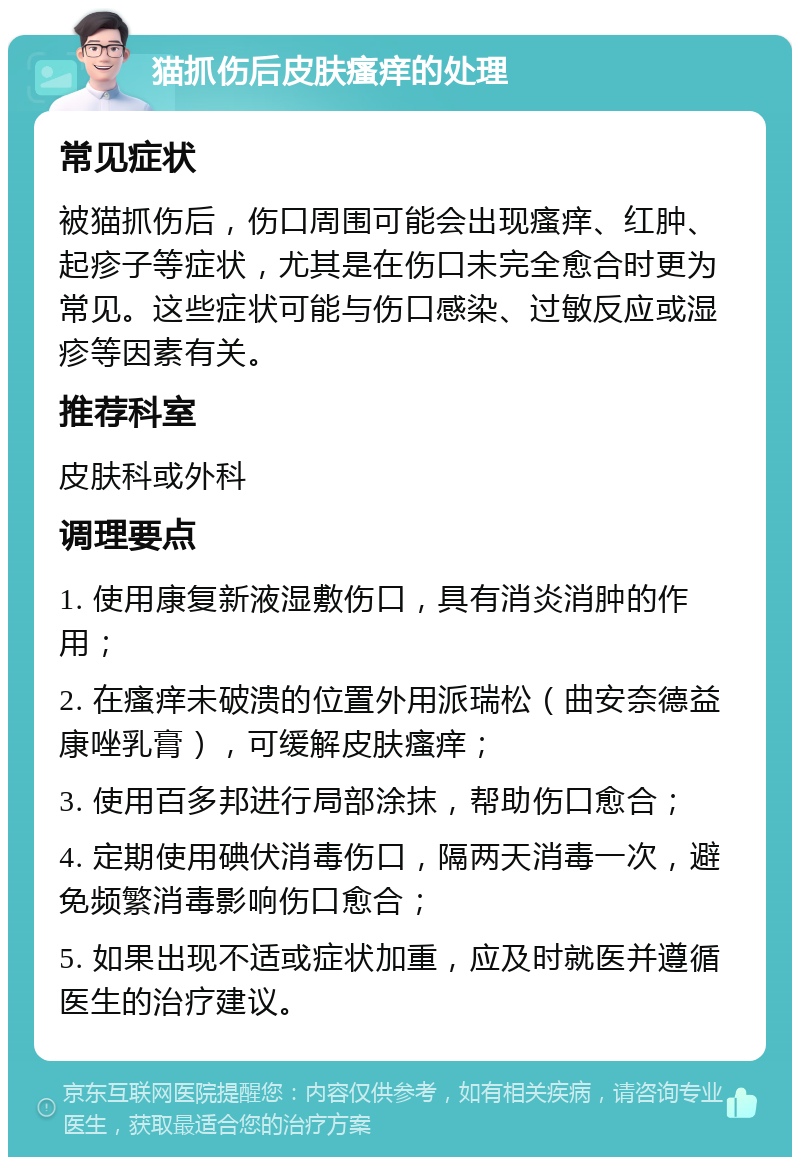 猫抓伤后皮肤瘙痒的处理 常见症状 被猫抓伤后，伤口周围可能会出现瘙痒、红肿、起疹子等症状，尤其是在伤口未完全愈合时更为常见。这些症状可能与伤口感染、过敏反应或湿疹等因素有关。 推荐科室 皮肤科或外科 调理要点 1. 使用康复新液湿敷伤口，具有消炎消肿的作用； 2. 在瘙痒未破溃的位置外用派瑞松（曲安奈德益康唑乳膏），可缓解皮肤瘙痒； 3. 使用百多邦进行局部涂抹，帮助伤口愈合； 4. 定期使用碘伏消毒伤口，隔两天消毒一次，避免频繁消毒影响伤口愈合； 5. 如果出现不适或症状加重，应及时就医并遵循医生的治疗建议。