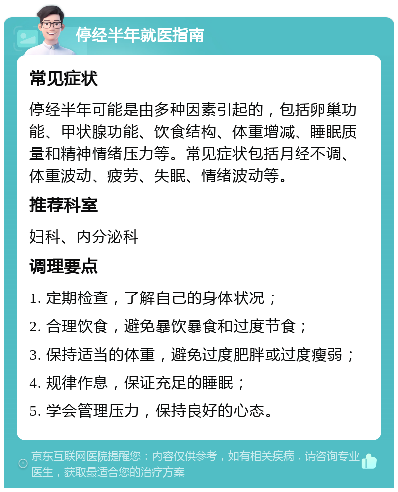 停经半年就医指南 常见症状 停经半年可能是由多种因素引起的，包括卵巢功能、甲状腺功能、饮食结构、体重增减、睡眠质量和精神情绪压力等。常见症状包括月经不调、体重波动、疲劳、失眠、情绪波动等。 推荐科室 妇科、内分泌科 调理要点 1. 定期检查，了解自己的身体状况； 2. 合理饮食，避免暴饮暴食和过度节食； 3. 保持适当的体重，避免过度肥胖或过度瘦弱； 4. 规律作息，保证充足的睡眠； 5. 学会管理压力，保持良好的心态。