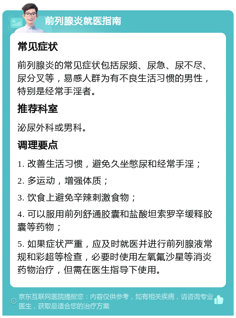 前列腺炎就医指南 常见症状 前列腺炎的常见症状包括尿频、尿急、尿不尽、尿分叉等，易感人群为有不良生活习惯的男性，特别是经常手淫者。 推荐科室 泌尿外科或男科。 调理要点 1. 改善生活习惯，避免久坐憋尿和经常手淫； 2. 多运动，增强体质； 3. 饮食上避免辛辣刺激食物； 4. 可以服用前列舒通胶囊和盐酸坦索罗辛缓释胶囊等药物； 5. 如果症状严重，应及时就医并进行前列腺液常规和彩超等检查，必要时使用左氧氟沙星等消炎药物治疗，但需在医生指导下使用。