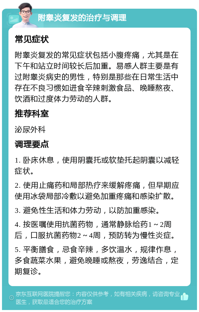 附睾炎复发的治疗与调理 常见症状 附睾炎复发的常见症状包括小腹疼痛，尤其是在下午和站立时间较长后加重。易感人群主要是有过附睾炎病史的男性，特别是那些在日常生活中存在不良习惯如进食辛辣刺激食品、晚睡熬夜、饮酒和过度体力劳动的人群。 推荐科室 泌尿外科 调理要点 1. 卧床休息，使用阴囊托或软垫托起阴囊以减轻症状。 2. 使用止痛药和局部热疗来缓解疼痛，但早期应使用冰袋局部冷敷以避免加重疼痛和感染扩散。 3. 避免性生活和体力劳动，以防加重感染。 4. 按医嘱使用抗菌药物，通常静脉给药1～2周后，口服抗菌药物2～4周，预防转为慢性炎症。 5. 平衡膳食，忌食辛辣，多饮温水，规律作息，多食蔬菜水果，避免晚睡或熬夜，劳逸结合，定期复诊。