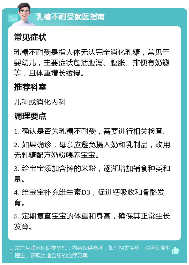 乳糖不耐受就医指南 常见症状 乳糖不耐受是指人体无法完全消化乳糖，常见于婴幼儿，主要症状包括腹泻、腹胀、排便有奶瓣等，且体重增长缓慢。 推荐科室 儿科或消化内科 调理要点 1. 确认是否为乳糖不耐受，需要进行相关检查。 2. 如果确诊，母亲应避免摄入奶和乳制品，改用无乳糖配方奶粉喂养宝宝。 3. 给宝宝添加含锌的米粉，逐渐增加辅食种类和量。 4. 给宝宝补充维生素D3，促进钙吸收和骨骼发育。 5. 定期复查宝宝的体重和身高，确保其正常生长发育。