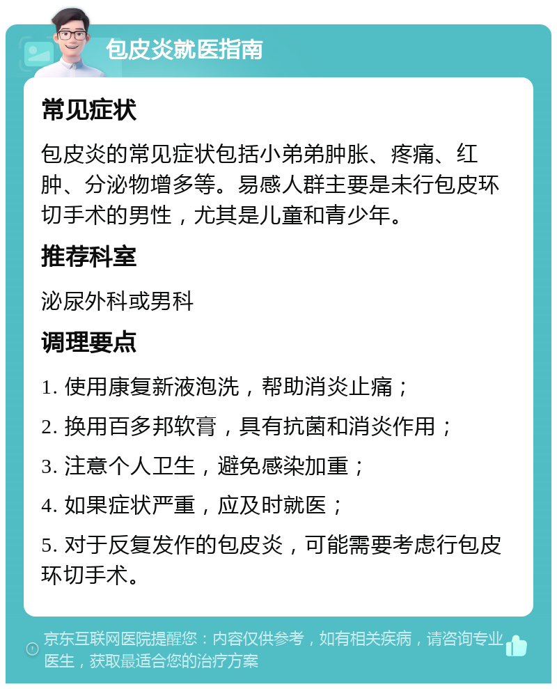 包皮炎就医指南 常见症状 包皮炎的常见症状包括小弟弟肿胀、疼痛、红肿、分泌物增多等。易感人群主要是未行包皮环切手术的男性，尤其是儿童和青少年。 推荐科室 泌尿外科或男科 调理要点 1. 使用康复新液泡洗，帮助消炎止痛； 2. 换用百多邦软膏，具有抗菌和消炎作用； 3. 注意个人卫生，避免感染加重； 4. 如果症状严重，应及时就医； 5. 对于反复发作的包皮炎，可能需要考虑行包皮环切手术。