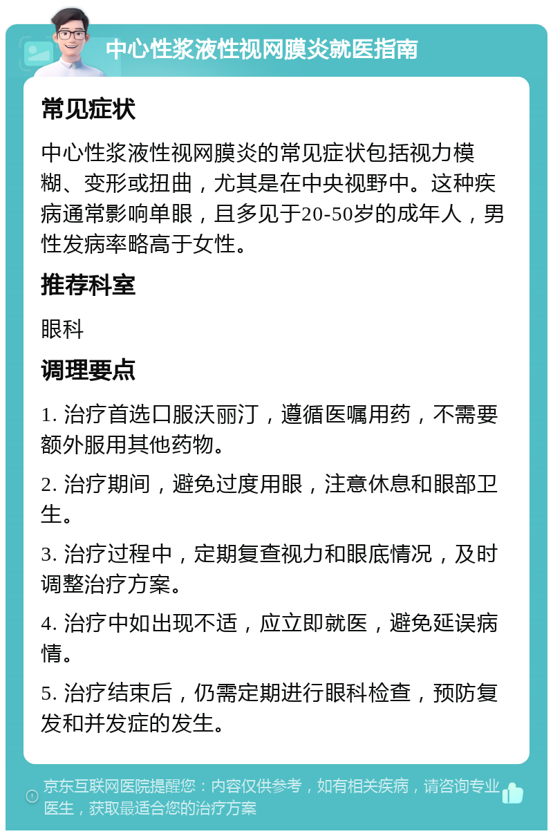 中心性浆液性视网膜炎就医指南 常见症状 中心性浆液性视网膜炎的常见症状包括视力模糊、变形或扭曲，尤其是在中央视野中。这种疾病通常影响单眼，且多见于20-50岁的成年人，男性发病率略高于女性。 推荐科室 眼科 调理要点 1. 治疗首选口服沃丽汀，遵循医嘱用药，不需要额外服用其他药物。 2. 治疗期间，避免过度用眼，注意休息和眼部卫生。 3. 治疗过程中，定期复查视力和眼底情况，及时调整治疗方案。 4. 治疗中如出现不适，应立即就医，避免延误病情。 5. 治疗结束后，仍需定期进行眼科检查，预防复发和并发症的发生。