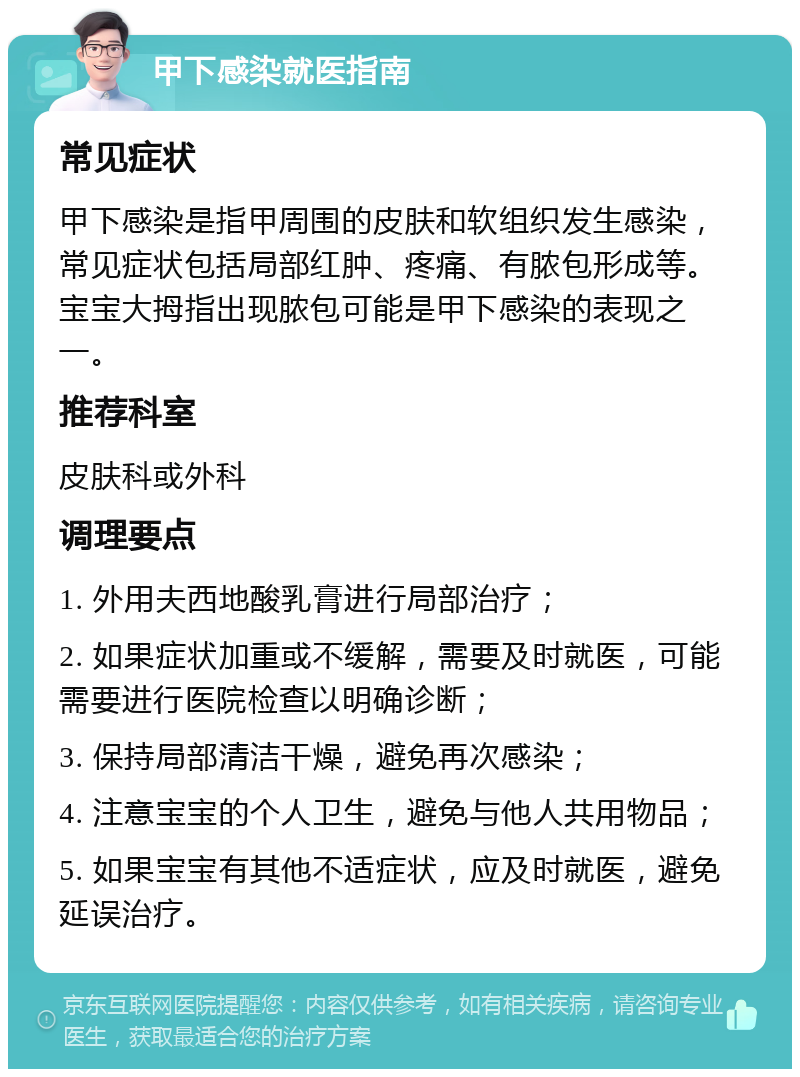 甲下感染就医指南 常见症状 甲下感染是指甲周围的皮肤和软组织发生感染，常见症状包括局部红肿、疼痛、有脓包形成等。宝宝大拇指出现脓包可能是甲下感染的表现之一。 推荐科室 皮肤科或外科 调理要点 1. 外用夫西地酸乳膏进行局部治疗； 2. 如果症状加重或不缓解，需要及时就医，可能需要进行医院检查以明确诊断； 3. 保持局部清洁干燥，避免再次感染； 4. 注意宝宝的个人卫生，避免与他人共用物品； 5. 如果宝宝有其他不适症状，应及时就医，避免延误治疗。