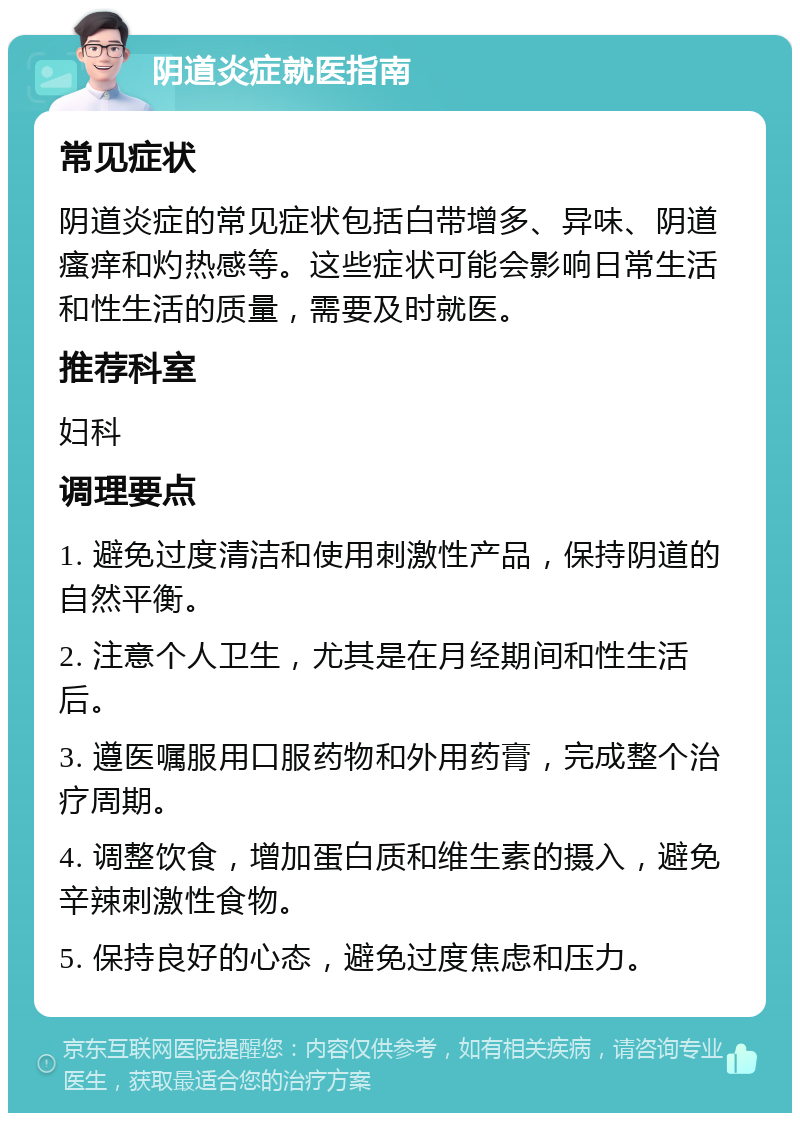 阴道炎症就医指南 常见症状 阴道炎症的常见症状包括白带增多、异味、阴道瘙痒和灼热感等。这些症状可能会影响日常生活和性生活的质量，需要及时就医。 推荐科室 妇科 调理要点 1. 避免过度清洁和使用刺激性产品，保持阴道的自然平衡。 2. 注意个人卫生，尤其是在月经期间和性生活后。 3. 遵医嘱服用口服药物和外用药膏，完成整个治疗周期。 4. 调整饮食，增加蛋白质和维生素的摄入，避免辛辣刺激性食物。 5. 保持良好的心态，避免过度焦虑和压力。