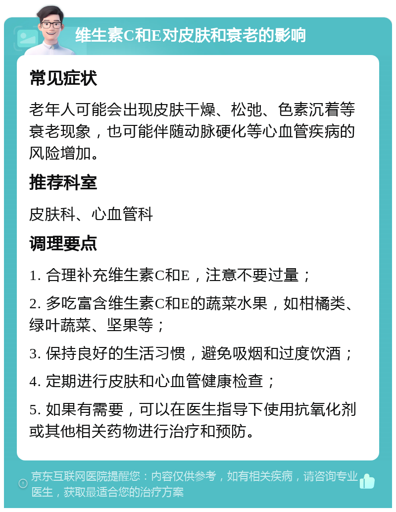 维生素C和E对皮肤和衰老的影响 常见症状 老年人可能会出现皮肤干燥、松弛、色素沉着等衰老现象，也可能伴随动脉硬化等心血管疾病的风险增加。 推荐科室 皮肤科、心血管科 调理要点 1. 合理补充维生素C和E，注意不要过量； 2. 多吃富含维生素C和E的蔬菜水果，如柑橘类、绿叶蔬菜、坚果等； 3. 保持良好的生活习惯，避免吸烟和过度饮酒； 4. 定期进行皮肤和心血管健康检查； 5. 如果有需要，可以在医生指导下使用抗氧化剂或其他相关药物进行治疗和预防。