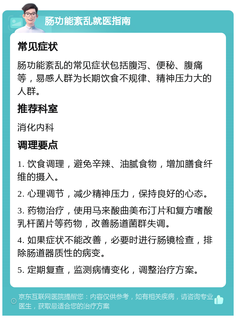 肠功能紊乱就医指南 常见症状 肠功能紊乱的常见症状包括腹泻、便秘、腹痛等，易感人群为长期饮食不规律、精神压力大的人群。 推荐科室 消化内科 调理要点 1. 饮食调理，避免辛辣、油腻食物，增加膳食纤维的摄入。 2. 心理调节，减少精神压力，保持良好的心态。 3. 药物治疗，使用马来酸曲美布汀片和复方嗜酸乳杆菌片等药物，改善肠道菌群失调。 4. 如果症状不能改善，必要时进行肠镜检查，排除肠道器质性的病变。 5. 定期复查，监测病情变化，调整治疗方案。