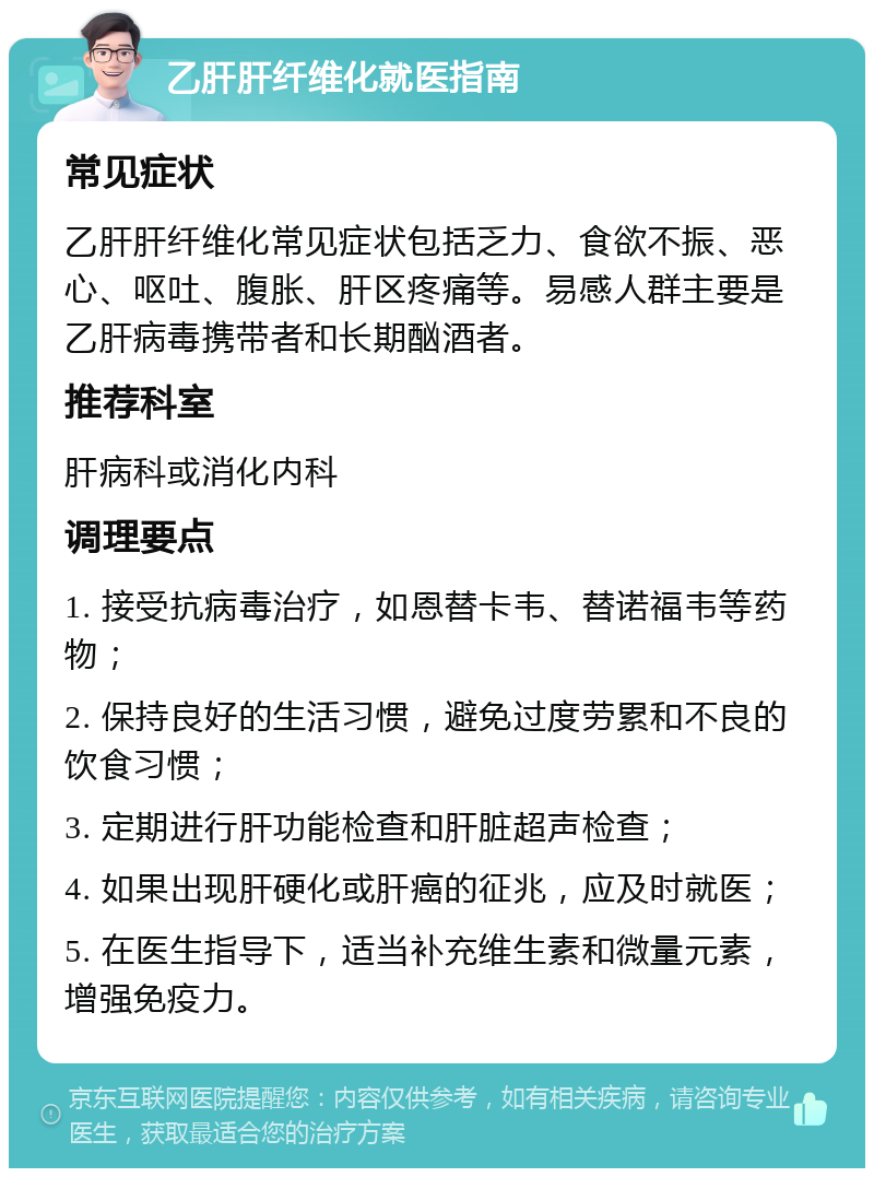 乙肝肝纤维化就医指南 常见症状 乙肝肝纤维化常见症状包括乏力、食欲不振、恶心、呕吐、腹胀、肝区疼痛等。易感人群主要是乙肝病毒携带者和长期酗酒者。 推荐科室 肝病科或消化内科 调理要点 1. 接受抗病毒治疗，如恩替卡韦、替诺福韦等药物； 2. 保持良好的生活习惯，避免过度劳累和不良的饮食习惯； 3. 定期进行肝功能检查和肝脏超声检查； 4. 如果出现肝硬化或肝癌的征兆，应及时就医； 5. 在医生指导下，适当补充维生素和微量元素，增强免疫力。