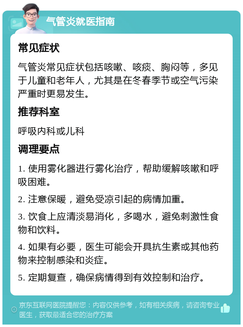 气管炎就医指南 常见症状 气管炎常见症状包括咳嗽、咳痰、胸闷等，多见于儿童和老年人，尤其是在冬春季节或空气污染严重时更易发生。 推荐科室 呼吸内科或儿科 调理要点 1. 使用雾化器进行雾化治疗，帮助缓解咳嗽和呼吸困难。 2. 注意保暖，避免受凉引起的病情加重。 3. 饮食上应清淡易消化，多喝水，避免刺激性食物和饮料。 4. 如果有必要，医生可能会开具抗生素或其他药物来控制感染和炎症。 5. 定期复查，确保病情得到有效控制和治疗。